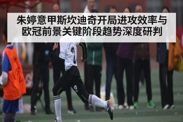 朱婷意甲斯坎迪奇开局进攻效率与欧冠前景关键阶段趋势深度研判